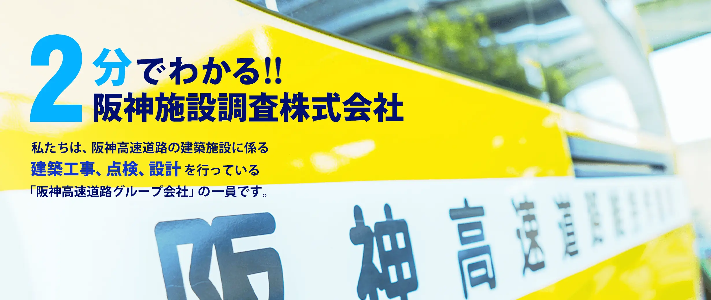 2分でわかる!! 阪神施設調査株式会社　私たちは、阪神高速道路の建築施設に係る建築工事、点検、設計を行っている「阪神高速道路グループ会社」の一員です。